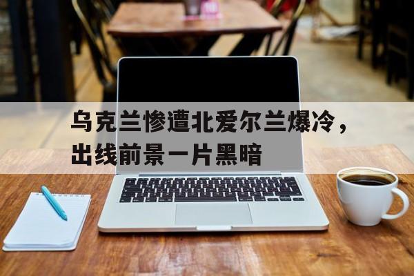 乌克兰惨遭北爱尔兰爆冷，出线前景一片黑暗的简单介绍