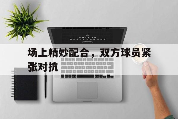 场上精妙配合，双方球员紧张对抗