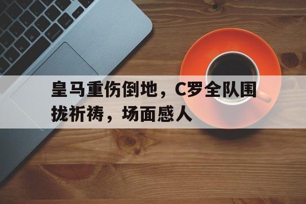 皇马重伤倒地，C罗全队围拢祈祷，场面感人