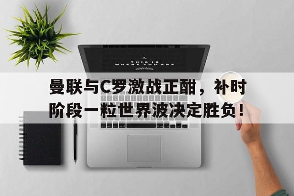 曼联与C罗激战正酣，补时阶段一粒世界波决定胜负！曼联新帅战术曝光